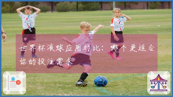 世界杯滚球应用对比：哪个更适合你的投注需求